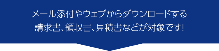 メール添付やウェブからダウンロードする請求書や領収書、見積書などが対象です！