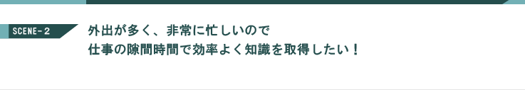 外出が多く、非常に忙しいので、仕事の隙間時間で効率よく知識を習得したい！