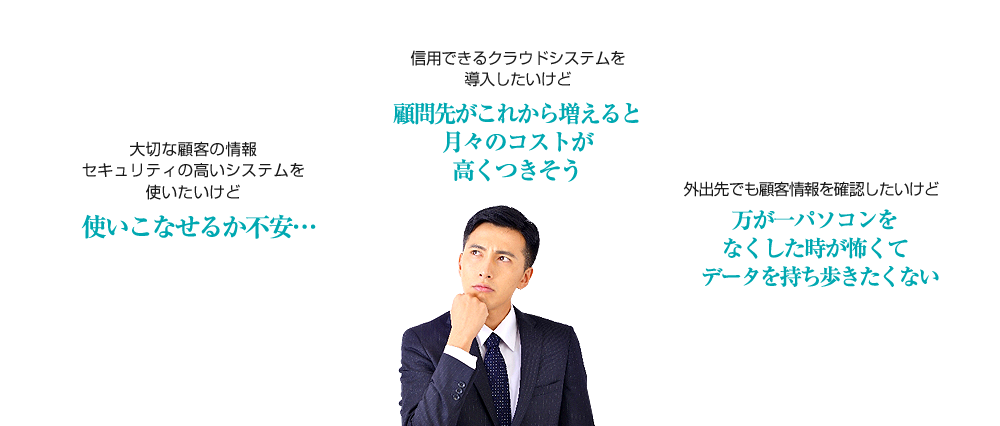 大切な顧客の情報 セキュリティの高いシステムを使いたいけど使いこなせるか不安… 信用できるクラウドシステムを導入したいけど顧問先がこれから増えると月々のコストが高くつきそう 外出先でも顧客情報を確認したいけど万が一パソコンをなくした時が怖くてデータを持ち歩きたくない