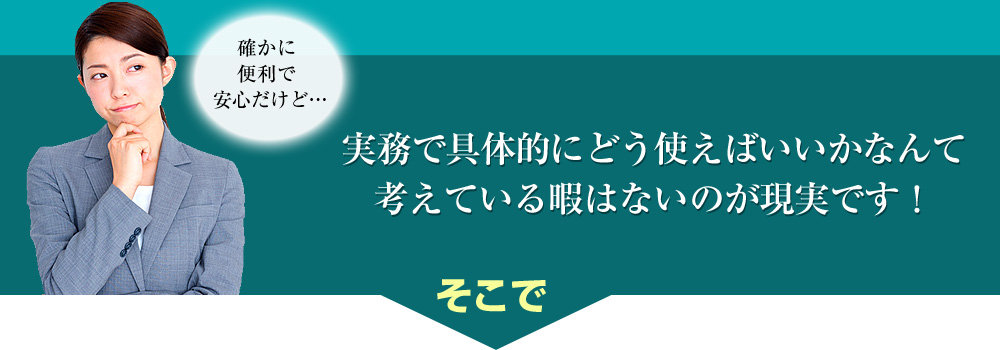 確かに便利で安心だけど…実務で具体的にどう使えばいいかなんて考えている暇はないのが現実です！そこで