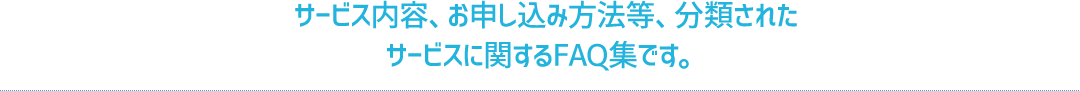 サービス内容、お申し込み方法等、分類されたサービスに関するFAQ集です。