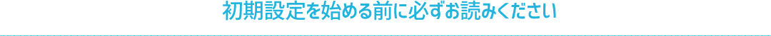 初期設定を始める前に必ずお読みください