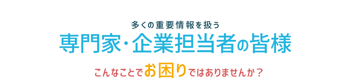 多くの重要情報を扱う 専門家・企業担当者の皆様 　こんなことでお困りではありませんか？