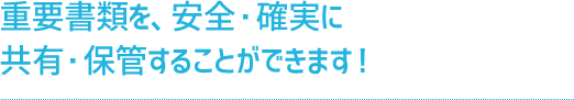 重要書類を、安全・確実に共有・保管することができます！