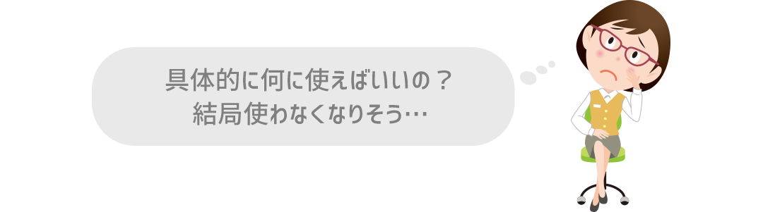 具体的に何に使えばいいの？結局使わなくなりそう…