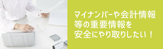 マイナンバーや会計情報等の重要情報を安全にやり取りしたい！