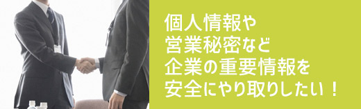 個人情報や営業秘密など企業の重要情報を安全にやり取りしたい！