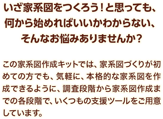 この家系図作成キットでは、家系図づくりが初めての方でも、気軽に、本格的な家系図を作成できるように、調査段階から家系図作成までの各段階で、いくつもの支援ツールをご用意しています。