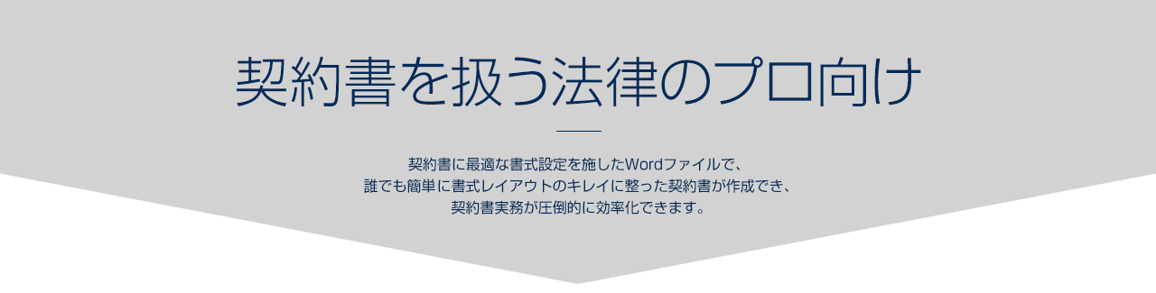 契約書を扱う法律のプロ向け｜契約書に最適な書式設定を施したWordファイルで、誰でも簡単 に書式レイアウトのキレイに整った契約書が作成でき、契約書実 務が圧倒的に効率化できます。