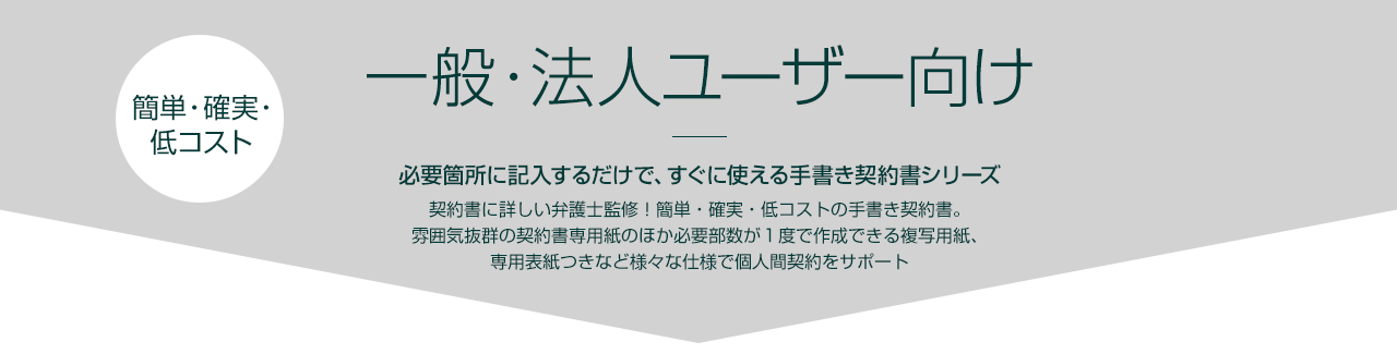 一般・法人ユーザー向け｜必要箇所に記入するだけで、すぐに使える手書き契約書シリーズ｜契約書に詳しい弁護士監修！簡単・確実・低コストの手書き契約書。雰囲気抜群の契約書専用紙のほか必要部数が１度で作成できる複写用紙、専用表紙つきなど様々な仕様で個人間契約をサポート