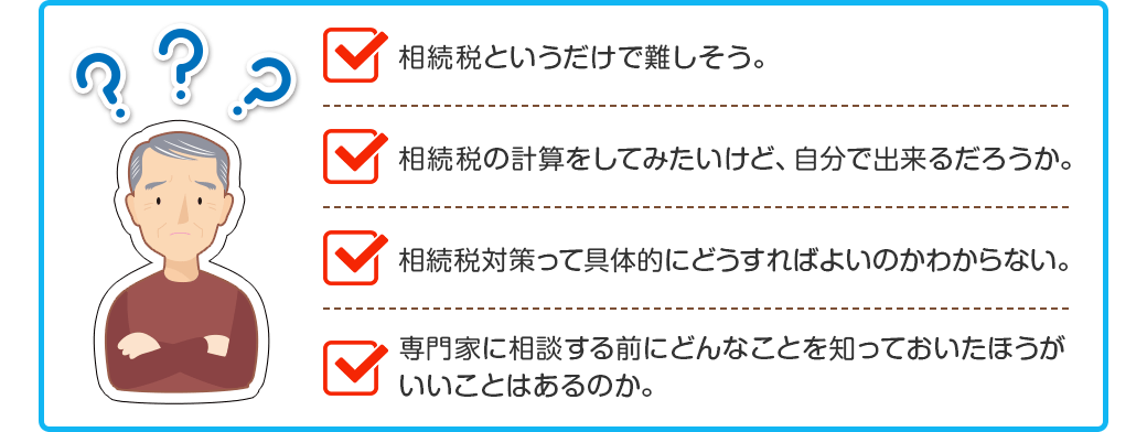 □相続税というだけで難しそう。
□相続税の計算をしてみたいけど、自分で出来るだろうか。
□相続税対策って具体的にどうすればよいのかわからない。
□専門家に相談する前にどんなことを知っておいたほうがいいことはあるのか。