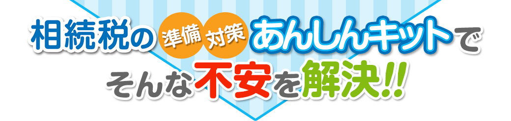 相続税の準備・対策 あんしんキットで
そんな不安を解決！！
