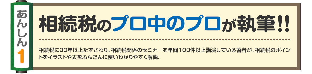 あんしん1
相続税のプロ中のプロが執筆！！
相続税に30年以上たずさわり、相続税関係のセミナーを年間100件以上講演している著者が、相続税のポイントをイラストや表をふんだんに使いわかりやすく解説。