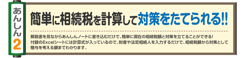 あんしん2
簡単に相続税を計算して対策をたてられる！！
解説書を見ながらあんしんノートに書き込むだけで、簡単に現在の相続税額と対策を立てることができる！
付録のExcelシートには計算式が入っているので、財産や法定相続人を入力するだけで、相続税額から対策として贈与を考える額までわかります。