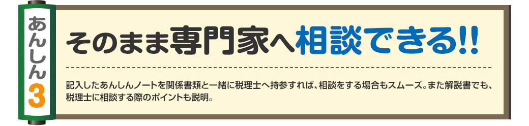 あんしん3
そのまま専門家へ相談できる！！
記入したあんしんノートを関係書類と一緒に税理士へ持参すれば、相談をする場合もスムーズ。また解説書でも、税理士に相談する際のポイントも説明。