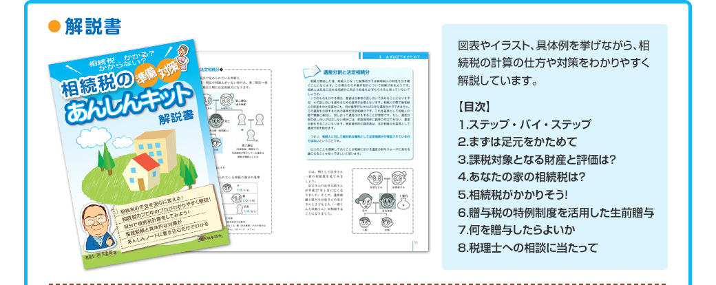●解説書
図表やイラスト、具体例を挙げながら、相続税の計算の仕方や対策をわかりやすく解説しています。
【目次】
１.ステップ ・ バイ ・ ステップ
２.まずは足元をかためて
３.課税対象となる財産と評価は？
４.あなたの家の相続税は？
５.相続税がかかりそう！ 
６.贈与税の特例制度を活用した生前贈与
７.何を贈与したらよいか
８.税理士への相談に当たって