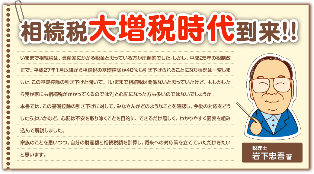 相続税大増税時代到来！！
いままで相続税は、資産家にかかる税金と思っている方が圧倒的でした。しかし、平成２５年の税制改正で、平成２７年１月以降から相続税の基礎控除が４０％も引き下げられることになり状況は一変しました。この基礎控除の引き下げと聞いて、『いままで相続税は関係ないと思っていたけど、もしかしたら我が家にも相続税がかかってくるのでは？』と心配になった方も多いのではないでしょうか。
本書では、この基礎控除の引き下げに対して、みなさんがどのようなことを確認し、今後の対応をどうしたらよいかなど、心配は不安を取り除くことを目的に、できるだけ易しく、わかりやすく図表を組み込んで解説しました。
家族のことを思いつつ、自分の財産額と相続税額を計算し、将来への対応策を立てていただけきたいと思います。