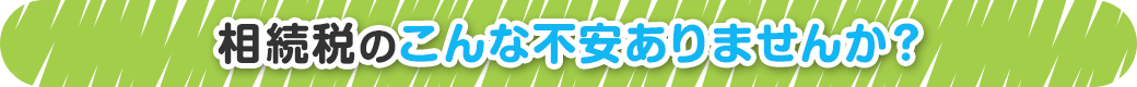 相続税のこんな不安ありませんか？