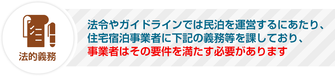 法令やガイドラインでは民泊を運営するにあたり、住宅宿泊事業者に下記の義務等を課しており、事業者はその要件を満たす必要があります