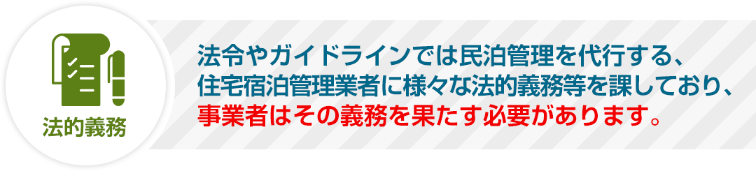 法令やガイドラインでは民泊管理を代行する、住宅宿泊管理業者に様々な法的義務等を課しており、事業者はその義務を果たす必要があります。