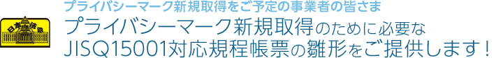 プライバシーマーク新規取得をご予定の事業者の皆さま｜プライバシーマーク新規取得のために必要なJISQ15001対応規程帳票の雛形をご提供します！