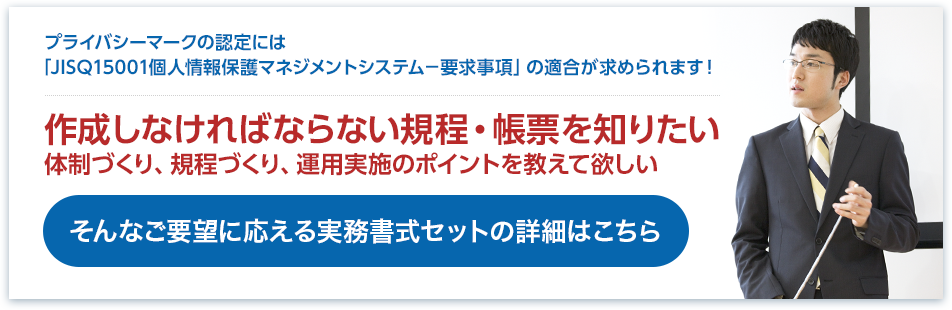 作成しなければならない規程・帳票を体制づくり、規程づくり、運用実施のポイントを教えて欲しい｜そんなご要望に応える実務書式セットの詳細はこちら