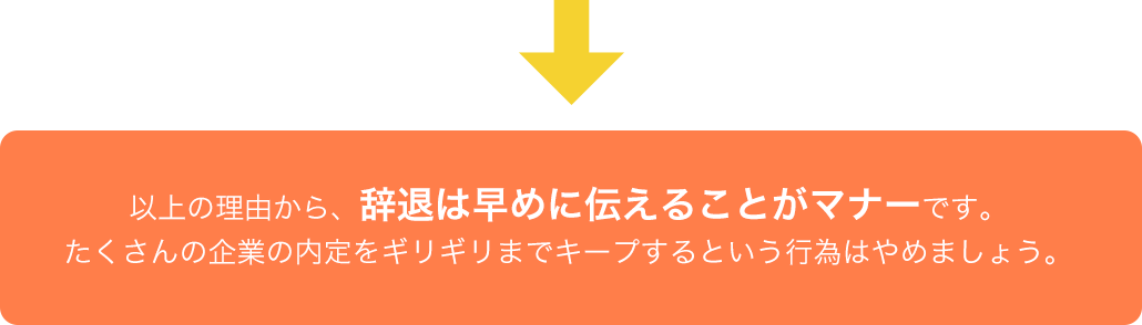 以上の理由から、辞退は早めに伝えることがマナーです。たくさんの企業の内定をギリギリまでキープするという行為はやめましょう。