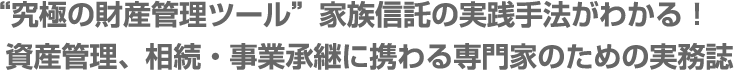 “究極の財産管理ツール”家族信託の実践手法がわかる！資産管理、相続・事業承継に携わる専門家のための実務誌