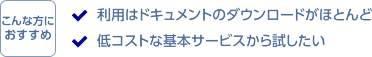 こんな方におすすめ。利用はドキュメントのダウンロードがほとんど。低コストな基本サービスから試したい。