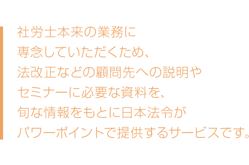 社労士本来の業務に専念していただくため、法改正などの顧問先への説明やセミナーに必要な資料を、旬な情報をもとに日本法令がパワーポイントで提供するサービスです。