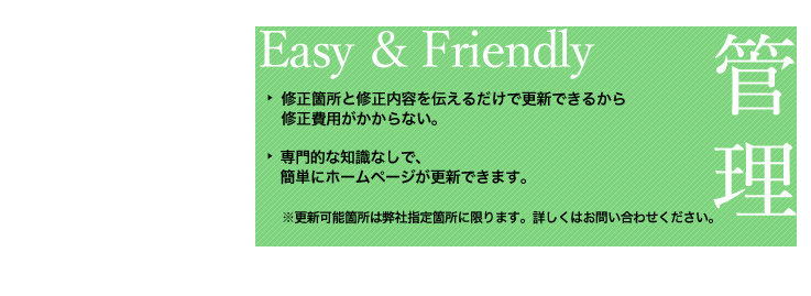 オプションメリット（3）簡単操作の管理画面。ブログ感覚で更新できる、わかりやすい管理画面！自分で更新できるから、修正費用がかからない！専門的な知識なしで、自分で簡単にホームページが更新できます。更新可能箇所は弊社指定位置に限ります。詳しくはお問い合わせください。