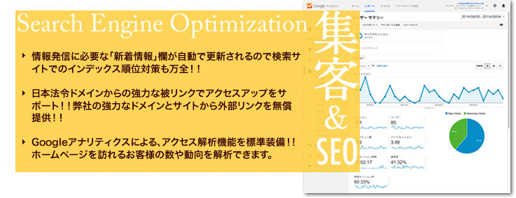 オプションメリット（4）集客&SEO。情報発信に必要な「新着情報」欄が自動で更新されるので検索サイトでのインデックス順位対策も万全！！日本法令ドメインからの強力な被リンクでアクセスアップをサポート！！弊社の強力なドメインとサイトから外部リンクを無償提供！！Googleアナリティクスによる、アクセス解析機能を標準装備！!ホームページを訪れるお客様の数や動向を解析できます。