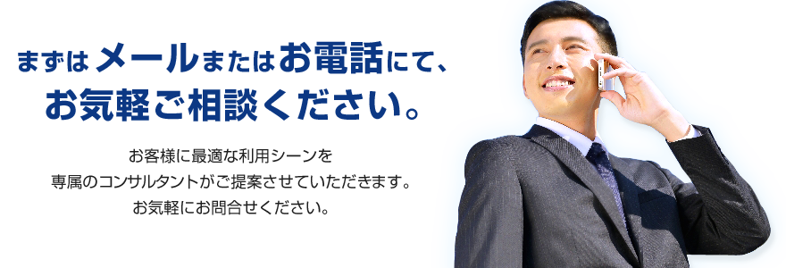 まずはメールまたはお電話にて、お気軽ご相談ください。お客様に最適な利用シーンを専属のコンサルタントがご提案させていただきます。お気軽にお問合せください。