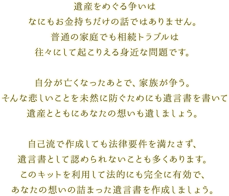 遺産をめぐる争いはなにもお金持ちだけの話ではありません。普通の家庭でも相続トラブルは往々にして起こりえる身近な問題です。｜自分が亡くなったあとで、家族が争う。そんな悲しいことを未然に防ぐためにも遺言書を書いて遺産とともにあなたの想いも遺しましょう。｜自己流で作成しても法律要件を満たさず、遺言書として認められないことも多くあります。このキットを利用して法的にも完全に有効で、あなたの想いの詰まった遺言書を作成しましょう。